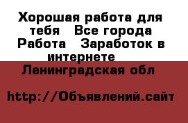 Хорошая работа для тебя - Все города Работа » Заработок в интернете   . Ленинградская обл.